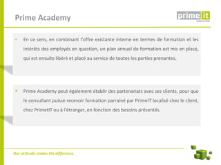 Prime Academy

 •   En ce sens, en combinant l'offre existante interne en termes de formation et les
     intérêts des employés en question, un plan annuel de formation est mis en place,
     qui est ensuite libéré et placé au service de toutes les parties prenantes.




    Prime Academy peut également établir des partenariats avec ses clients, pour que
     le consultant puisse recevoir formation parrainé par PrimeIT localisé chez le client,
     chez PrimetIT ou à l'étranger, en fonction des besoins présentés.




Our attitude makes the difference.
 