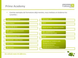 Prime Academy
  Como exemplos de Formação Profissional realizada, nous mettons en évidence les
    Comme exemples de Formations déjà menées, destacamos os
  seguintes exemplos :
      suivantes :

   Programmation Sécurisée                      Technologies .NET


   Scrum Masters                                C# 4.0


   Transact SQL ASE 15                          Gestion de Projets – Formation Certifiée

   WCF – Windows Communication
   Foundation                                   CCR – Coordination et
                                                Concurrence sans Locks

   Microsoft Exchange 2010
                                                Biztalk

   Powerbuilder – à Paris, France
                                                 Parrainage de Troisième cycle:
                                                 Management & Business
   Ruby on Rails
                                                 International Business
   Microformats                                  Contrôle de Gestion et Finance…




Our attitude makes the difference.
 