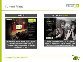 Culture Prime

                  Kick-off                              Last Thursday PrimeIT




  Au début de chaque année, toute l'équipe       L'équipe PrimeIT se réunit tous les derniers
     Prime se réunit pour faire le bilan de     Jeudis de chaque mois, afin de célébrer et de
  l'année précédente et partager la stratégie      renforcer l'esprit d'équipe des employés
            pour l'année en cours




Our attitude makes the difference.
 