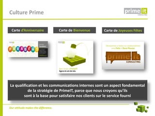 Culture Prime

 Carte d’Anniversaire                Carte de Bienvenue   Carte de Joyeuses Fêtes




La qualification et les communications internes sont un aspect fondamental
           de la stratégie de PrimeIT, parce que nous croyons qu’ils
        sont à la base pour satisfaire nos clients sur le service fourni

Our attitude makes the difference.
 