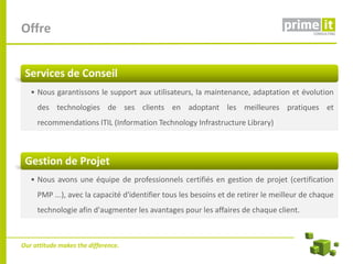 Offre


 Services de Conseil
   • Nous garantissons le support aux utilisateurs, la maintenance, adaptation et évolution
     des technologies de ses clients en adoptant les meilleures pratiques et
     recommendations ITIL (Information Technology Infrastructure Library)



 Gestion de Projet
   • Nous avons une équipe de professionnels certifiés en gestion de projet (certification
     PMP ...), avec la capacité d'identifier tous les besoins et de retirer le meilleur de chaque
     technologie afin d'augmenter les avantages pour les affaires de chaque client.



Our attitude makes the difference.
 