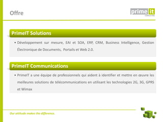 Offre


 PrimeIT Solutions
   • Développement sur mesure, EAI et SOA, ERP, CRM, Business Intelligence, Gestion
     Électronique de Documents, Portails et Web 2.0.



 PrimeIT Communications
   • PrimeIT a une équipe de professionnels qui aident à identifier et mettre en œuvre les
     meilleures solutions de télécommunications en utilisant les technologies 2G, 3G, GPRS
     et Wimax




Our attitude makes the difference.
 