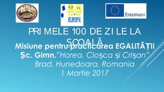 PRI MELE 100 DE ZI LE LA
COALĂȘMisiune pentru practicarea EGALITĂ IIȚ
c. Gimn.Ș ”Horea, Clo ca i Cri an”ș ș ș
Brad, Hunedoara, Romania
1 Martie 2017
 