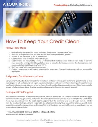PrimeLending, A PlainsCapital Company




How To Keep Your Credit Clean
Follow These Steps
    1. Review line-by-line: search for errors, omissions, duplications, “common name” errors.
    2. Write out exactly what should be corrected and why - on disputed items, you are
    3. allowed to add 100 words or less to your reports.
    4. Credit Bureaus have counselors who will help you.
    5. Credit Bureaus are obligated by Federal Law to contact all creditors where mistakes were made. These rms
       must respond in writing within 30 days. Failure to do so obligates the Bureau to remove the disputed items from
       your records (Fair Credit Reporting Act of 1971).
    6. Work out a “deal” with merchants that you owe.
    7. Chapter 13 bankruptcies will stay on your record for seven years. Chapter 7 bankruptcies will stay on record for
       seven years.

Judgments, Garnishments, or Liens
Liens, garnishments, etc., that are recent may indicate an unstable borrower. (Any judgments, garnishments, or liens
must be paid in full, and a clear credit report supplement or other evidence from the creditor in paid receipt form and
proof that the judgment, garnishment or lien has been cleared must be obtained prior to closing.) IRS tax liens must also
be paid in full as outlined above. A satisfactory letter of explanation from the borrower is required.

Delinquent Child Support
Because of the seriousness of the delinquency/default, which in many states can cause incarceration, the child support
payments must be brought current, and speci c documentation evidencing the fact must be in the le-NO EXCEPTIONS!
There must be evidence from the credit-reporting agency that the payments have been brought current. A letter
from the court or the legal authority responsible for collection in the city/state (e.g. district attorney, sheri , etc.) is
acceptable. A letter from an ex-spouse and copies of personal checks are not acceptable, nor is an agreed upon, but not
yet completed, payment plan.

Free Annual Report - Beware of other sites and o ers.
www.annualcreditreport.com

               Honesty and Integrity | People Centric Culture | Agile | Service Beyond Expectations | One Team One Purpose
                                                             A LOOK INSIDE                                                   9
 