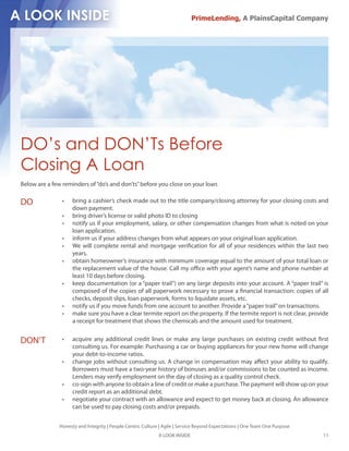 PrimeLending, A PlainsCapital Company




DO’s and DON’Ts Before
Closing A Loan
Below are a few reminders of “do’s and don’ts” before you close on your loan.

DO                   bring a cashier’s check made out to the title company/closing attorney for your closing costs and
                     down payment.
                     bring driver’s license or valid photo ID to closing
                     notify us if your employment, salary, or other compensation changes from what is noted on your
                     loan application.
                     inform us if your address changes from what appears on your original loan application.
                     We will complete rental and mortgage veri cation for all of your residences within the last two
                     years.
                     obtain homeowner’s insurance with minimum coverage equal to the amount of your total loan or
                     the replacement value of the house. Call my o ce with your agent’s name and phone number at
                     least 10 days before closing.
                     keep documentation (or a “paper trail”) on any large deposits into your account. A “paper trail” is
                     composed of the copies of all paperwork necessary to prove a nancial transaction: copies of all
                     checks, deposit slips, loan paperwork, forms to liquidate assets, etc.
                     notify us if you move funds from one account to another. Provide a “paper trail” on transactions.
                     make sure you have a clear termite report on the property. If the termite report is not clear, provide
                     a receipt for treatment that shows the chemicals and the amount used for treatment.


DON’T                acquire any additional credit lines or make any large purchases on existing credit without rst
                     consulting us. For example: Purchasing a car or buying appliances for your new home will change
                     your debt-to-income ratios.
                     change jobs without consulting us. A change in compensation may a ect your ability to qualify.
                     Borrowers must have a two-year history of bonuses and/or commissions to be counted as income.
                     Lenders may verify employment on the day of closing as a quality control check.
                     co-sign with anyone to obtain a line of credit or make a purchase. The payment will show up on your
                     credit report as an additional debt.
                     negotiate your contract with an allowance and expect to get money back at closing. An allowance
                     can be used to pay closing costs and/or prepaids.


               Honesty and Integrity | People Centric Culture | Agile | Service Beyond Expectations | One Team One Purpose
                                                             A LOOK INSIDE                                                   11
 