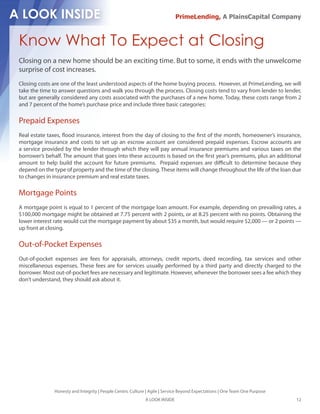 PrimeLending, A PlainsCapital Company



Know What To Expect at Closing
Closing on a new home should be an exciting time. But to some, it ends with the unwelcome
surprise of cost increases.
Closing costs are one of the least understood aspects of the home buying process. However, at PrimeLending, we will
take the time to answer questions and walk you through the process. Closing costs tend to vary from lender to lender,
but are generally considered any costs associated with the purchases of a new home. Today, these costs range from 2
and 7 percent of the home’s purchase price and include three basic categories:

Prepaid Expenses
Real estate taxes, ood insurance, interest from the day of closing to the rst of the month, homeowner’s insurance,
mortgage insurance and costs to set up an escrow account are considered prepaid expenses. Escrow accounts are
a service provided by the lender through which they will pay annual insurance premiums and various taxes on the
borrower’s behalf. The amount that goes into these accounts is based on the rst year’s premiums, plus an additional
amount to help build the account for future premiums. Prepaid expenses are di cult to determine because they
depend on the type of property and the time of the closing. These items will change throughout the life of the loan due
to changes in insurance premium and real estate taxes.

Mortgage Points
A mortgage point is equal to 1 percent of the mortgage loan amount. For example, depending on prevailing rates, a
$100,000 mortgage might be obtained at 7.75 percent with 2 points, or at 8.25 percent with no points. Obtaining the
lower interest rate would cut the mortgage payment by about $35 a month, but would require $2,000 — or 2 points —
up front at closing.

Out-of-Pocket Expenses
Out-of-pocket expenses are fees for appraisals, attorneys, credit reports, deed recording, tax services and other
miscellaneous expenses. These fees are for services usually performed by a third party and directly charged to the
borrower. Most out-of-pocket fees are necessary and legitimate. However, whenever the borrower sees a fee which they
don’t understand, they should ask about it.




               Honesty and Integrity | People Centric Culture | Agile | Service Beyond Expectations | One Team One Purpose
                                                             A LOOK INSIDE                                                   12
 