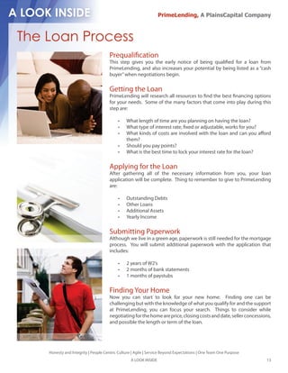 PrimeLending, A PlainsCapital Company



The Loan Process
                                      Prequali cation
                                      This step gives you the early notice of being quali ed for a loan from
                                      PrimeLending, and also increases your potential by being listed as a “cash
                                      buyer” when negotiations begin.

                                      Getting the Loan
                                      PrimeLending will research all resources to nd the best nancing options
                                      for your needs. Some of the many factors that come into play during this
                                      step are:

                                               What length of time are you planning on having the loan?
                                               What type of interest rate, xed or adjustable, works for you?
                                               What kinds of costs are involved with the loan and can you a ord
                                               them?
                                               Should you pay points?
                                               What is the best time to lock your interest rate for the loan?

                                      Applying for the Loan
                                      After gathering all of the necessary information from you, your loan
                                      application will be complete. Thing to remember to give to PrimeLending
                                      are:

                                               Outstanding Debts
                                               Other Loans
                                               Additional Assets
                                               Yearly Income

                                      Submitting Paperwork
                                      Although we live in a green age, paperwork is still needed for the mortgage
                                      process. You will submit additional paperwork with the application that
                                      includes:

                                               2 years of W2’s
                                               2 months of bank statements
                                               1 months of paystubs

                                      Finding Your Home
                                      Now you can start to look for your new home. Finding one can be
                                      challenging but with the knowledge of what you qualify for and the support
                                      at PrimeLending, you can focus your search. Things to consider while
                                      negotiating for the home are price, closing costs and date, seller concessions,
                                      and possible the length or term of the loan.




    Honesty and Integrity | People Centric Culture | Agile | Service Beyond Expectations | One Team One Purpose
                                                  A LOOK INSIDE                                                   13
 