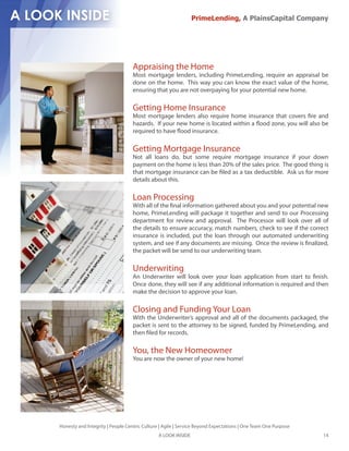PrimeLending, A PlainsCapital Company




                                  Appraising the Home
                                  Most mortgage lenders, including PrimeLending, require an appraisal be
                                  done on the home. This way you can know the exact value of the home,
                                  ensuring that you are not overpaying for your potential new home.

                                  Getting Home Insurance
                                  Most mortgage lenders also require home insurance that covers re and
                                  hazards. If your new home is located within a ood zone, you will also be
                                  required to have ood insurance.

                                  Getting Mortgage Insurance
                                  Not all loans do, but some require mortgage insurance if your down
                                  payment on the home is less than 20% of the sales price. The good thing is
                                  that mortgage insurance can be led as a tax deductible. Ask us for more
                                  details about this.

                                  Loan Processing
                                  With all of the nal information gathered about you and your potential new
                                  home, PrimeLending will package it together and send to our Processing
                                  department for review and approval. The Processor will look over all of
                                  the details to ensure accuracy, match numbers, check to see if the correct
                                  insurance is included, put the loan through our automated underwriting
                                  system, and see if any documents are missing. Once the review is nalized,
                                  the packet will be send to our underwriting team.

                                  Underwriting
                                  An Underwriter will look over your loan application from start to nish.
                                  Once done, they will see if any additional information is required and then
                                  make the decision to approve your loan.

                                  Closing and Funding Your Loan
                                  With the Underwriter’s approval and all of the documents packaged, the
                                  packet is sent to the attorney to be signed, funded by PrimeLending, and
                                  then led for records.

                                  You, the New Homeowner
                                  You are now the owner of your new home!




Honesty and Integrity | People Centric Culture | Agile | Service Beyond Expectations | One Team One Purpose
                                              A LOOK INSIDE                                                   14
 