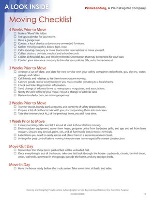 PrimeLending, A PlainsCapital Company



Moving Checklist
4 Weeks Prior to Move
     Make a “Move” le folder.
     Set up a calendar for your move.
     Have a garage sale.
     Contact a local charity to donate any unneeded furniture.
     Gather moving supplies, boxes, tape, rope.
     Call a moving company or make truck rental reservations to move yourself.
     Collect doctors, dentists, medical and school records.
     Collect all nancial, tax, and employment documentation that may be needed for your loan.
     Contact your insurance company to transfer your policies (life, auto, homeowners).

3 Weeks Prior to Move
     Arrange a cut o date, and date for new service with your utility companies (telephone, gas, electric, water,
     garage, and cable).
     Call friends and relatives to let them know you are moving.
     Canned goods can be costly to move-you may consider donating to a local charity.
     Check out Voter Registration information.
     Send change of address forms to newspapers, magazines, and associations.
     Notify the post o ce of your move. Fill out a change of address card.
     Review tax deductions on moving expenses.

2 Weeks Prior to Move
     Transfer stocks, bonds, bank accounts, and contents of safety deposit boxes.
     Prepare a list of clothes to take with you, start separating them into suitcases.
     Take the time to check ALL of the previous items, you still have time.

1 Week Prior to Move
     Clean your refrigerator and let it air out at least 24 hours before moving.
     Drain outdoor equipment, water from hoses, propane tanks from barbecue grills, and gas and oil from lawn
     mowers. Discard any aerosol, paint, oils, and all ammable and/or toxic chemicals.
     Label items you need to easily access and place them in a separate room or closet.
     Arrange for pest control before moving into your new home-especially on new construction.

Move Out Day
     Remember that those items packed last will be unloaded rst.
     Once everything is out of the house, take one last look through the house: cupboards, closets, behind doors,
     attics, stairwells, overhead in the garage, outside the home, and any storage sheds.

Move In Day
     Have the house ready before the trucks arrive. Take some time, sit back, and relax.




            Honesty and Integrity | People Centric Culture | Agile | Service Beyond Expectations | One Team One Purpose
                                                          A LOOK INSIDE                                                   15
 