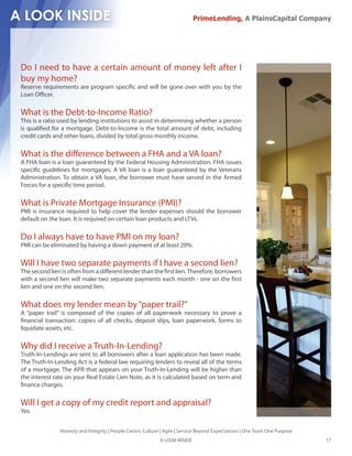 PrimeLending, A PlainsCapital Company




Do I need to have a certain amount of money left after I
buy my home?
Reserve requirements are program speci c and will be gone over with you by the
Loan O cer.

What is the Debt-to-Income Ratio?
This is a ratio used by lending institutions to assist in determining whether a person
is quali ed for a mortgage. Debt-to-Income is the total amount of debt, including
credit cards and other loans, divided by total gross monthly income.

What is the di erence between a FHA and a VA loan?
A FHA loan is a loan guaranteed by the Federal Housing Administration. FHA issues
speci c guidelines for mortgages. A VA loan is a loan guaranteed by the Veterans
Administration. To obtain a VA loan, the borrower must have served in the Armed
Forces for a speci c time period.

What is Private Mortgage Insurance (PMI)?
PMI is insurance required to help cover the lender expenses should the borrower
default on the loan. It is required on certain loan products and LTVs.

Do I always have to have PMI on my loan?
PMI can be eliminated by having a down payment of at least 20%.

Will I have two separate payments if I have a second lien?
The second lien is often from a di erent lender than the rst lien. Therefore, borrowers
with a second lien will make two separate payments each month - one on the rst
lien and one on the second lien.

What does my lender mean by “paper trail?”
A “paper trail” is composed of the copies of all paperwork necessary to prove a
  nancial transaction: copies of all checks, deposit slips, loan paperwork, forms to
liquidate assets, etc.

Why did I receive a Truth-In-Lending?
Truth-In-Lendings are sent to all borrowers after a loan application has been made.
The Truth-In-Lending Act is a federal law requiring lenders to reveal all of the terms
of a mortgage. The APR that appears on your Truth-In-Lending will be higher than
the interest rate on your Real Estate Lien Note, as it is calculated based on term and
 nance charges.

Will I get a copy of my credit report and appraisal?
Yes.


               Honesty and Integrity | People Centric Culture | Agile | Service Beyond Expectations | One Team One Purpose
                                                             A LOOK INSIDE                                                   17
 
