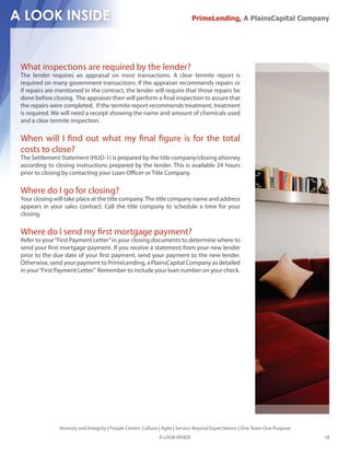PrimeLending, A PlainsCapital Company




What inspections are required by the lender?
The lender requires an appraisal on most transactions. A clear termite report is
required on many government transactions. If the appraiser recommends repairs or
if repairs are mentioned in the contract, the lender will require that those repairs be
done before closing. The appraiser then will perform a nal inspection to assure that
the repairs were completed. If the termite report recommends treatment, treatment
is required. We will need a receipt showing the name and amount of chemicals used
and a clear termite inspection.

When will I nd out what my nal gure is for the total
costs to close?
The Settlement Statement (HUD-1) is prepared by the title company/closing attorney
according to closing instructions prepared by the lender. This is available 24 hours
prior to closing by contacting your Loan O cer or Title Company.

Where do I go for closing?
Your closing will take place at the title company. The title company name and address
appears in your sales contract. Call the title company to schedule a time for your
closing.

Where do I send my rst mortgage payment?
Refer to your “First Payment Letter” in your closing documents to determine where to
send your rst mortgage payment. If you receive a statement from your new lender
prior to the due date of your rst payment, send your payment to the new lender.
Otherwise, send your payment to PrimeLending, a PlainsCapital Company as detailed
in your “First Payment Letter.” Remember to include your loan number on your check.




               Honesty and Integrity | People Centric Culture | Agile | Service Beyond Expectations | One Team One Purpose
                                                             A LOOK INSIDE                                                   18
 