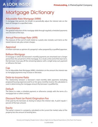 PrimeLending, A PlainsCapital Company



Mortgage Dictionary
Adjustable-Rate Mortgage (ARM)
A mortgage that permits the lender to periodically adjust the interest rate on the
basis of changes in a speci ed index.

Amortization
The gradual reduction of the mortgage debt through regularly scheduled payments
over the term of the loan.

Annual Percentage Rate (APR)
The measure of the cost of credit stated as a yearly rate; includes such items as the
stated interest rate, plus certain charges.

Appraisal
A written estimate or opinion of a property’s value prepared by a quali ed appraiser.

Balloon Mortgage
A mortgage in which the borrower’s monthly payments are amortized over a longer
period than the actual term of the mortgage. As a result, at the end of the loan term,
the borrower must pay o the remaining balance with a single lump sum payment
or re nance the loan.

Cap
For an Adjustable-Rate Mortgage (ARM), a limitation on the amount the interest rate
or mortgage payments may increase or decrease.

Debt-to-Income Ratio
The relationship between a borrower’s total monthly debt payments (including
proposed housing expenses) and his or her gross monthly income; this calculation is
used in determining the mortgage amount the borrower is quali ed for.

Default
The failure to make a schedule payment or otherwise comply with the terms of a
mortgage loan or other contract.

Discount Point (or Point) Origination Fee
A fee paid by the borrower at closing to reduce the interest rate. A point equals 1
percent of the loan amount.

Equity
The owner’s interest in a property, calculated as the current fair market value of the
property less the amount of existing liens.



               Honesty and Integrity | People Centric Culture | Agile | Service Beyond Expectations | One Team One Purpose
                                                             A LOOK INSIDE                                                   19
 