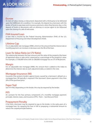 PrimeLending, A PlainsCapital Company




Escrow
An item of value, money, or documents deposited with a third party to be delivered
upon the ful llment of a condition. For example, the deposit by a borrower with the
lender of funds to pay taxes and insurance premiums when they become due, or the
deposit of funds or documents with an attorney or escrow agent to be disbursed
upon the closing of a sale of real estate.

FHA Insured Loan
A loan that is insured by the Federal Housing Administration (FHA) of the U.S.
Department of Housing and Urban Development (HUD).

Lifetime Cap
For an adjustable-rate mortgage (ARM), a limit on the amount that the interest rate or
monthly payment can increase or decrease over the life of the loan.

Loan-To-Value Ratio (or LTV Ratio)
The relationship between the loan amount and the value of the property (the lower
of appraised value or sales price), expressed as a percentage of the property’s value.
For example, a $100,000 home with an $80,000 mortgage has an LTV of 80 percent.

Margin
For an adjustable-rate mortgage (ARM), the amount that is added to the index to
determine the interest rate on each adjustment date, as stated in the note.

Mortgage Insurance (MI)
Insurance that protects lenders against losses caused by a borrower’s default on a
mortgage loan. MI typically is required if the borrower’s down payment is less than
20% of the purchase price.

Paper Trail
See #14 FAQ. Depending on the lender, this may be required by the lender.

PITI
An acronym for the four primary components of a monthly mortgage payment:
principle, interest, taxes, and insurance (PITI). Point -- See Discount Point

Prepayment Penalty
A fee that a borrower may be required to pay to the lender, in the early years of a
mortgage loan, for repaying the loan in full or prepaying a substantial amount to
reduce the unpaid principle balance.




               Honesty and Integrity | People Centric Culture | Agile | Service Beyond Expectations | One Team One Purpose
                                                             A LOOK INSIDE                                                   20
 
