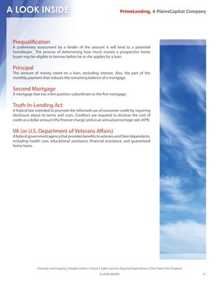 PrimeLending, A PlainsCapital Company




Prequali cation
A preliminary assessment by a lender of the amount it will lend to a potential
homebuyer. The process of determining how much money a prospective home
buyer may be eligible to borrow before he or she applies for a loan.

Principal
The amount of money owed on a loan, excluding interest. Also, the part of the
monthly payment that reduces the remaining balance of a mortgage.

Second Mortgage
A mortgage that has a lien position subordinate to the rst mortgage.

Truth-In-Lending Act
A federal law intended to promote the informed use of consumer credit by requiring
disclosure about its terms and costs. Creditors are required to disclose the cost of
credit as a dollar amount (the nance charge) and as an annual percentage rate (APR).

VA (or U.S. Department of Veterans A airs)
A federal government agency that provides bene ts to veterans and their dependents,
including health care, educational assistance, nancial assistance, and guaranteed
home loans.




              Honesty and Integrity | People Centric Culture | Agile | Service Beyond Expectations | One Team One Purpose
                                                            A LOOK INSIDE                                                   21
 