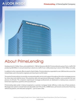 PrimeLending, A PlainsCapital Company




About PrimeLending
Headquartered in Dallas, Texas, and established in 1986 by Roseanna McGill, PrimeLending has grown from a sta of 20
producing $80 Million in annual closed loan volume to a sta of over 2,300 producing in excess of $8.7 Billion annually.

In addition to the corporate o ce located in North Dallas, PrimeLending has expanded to over 200 branches across the
United States and is licensed to originate and close loans in all 50 states.

The goal at PrimeLending is to provide unsurpassed quality service and support throughout the entire mortgage process
for every client and referral source. This proactive sales and operational philosophy simpli es and accelerates the loan
process at all levels. The company’s experienced mortgage professionals are dedicated to making every customer’s
home loan experience a positive and successful one.

PrimeLending takes pride in being recognized as a premier mortgage lender o ering a wide array of loan products.
Mortgage loan options include xed and adjustable rate FHA and VA, JUMBO loans, permanent construction nancing,
re nancing options, and relocation programs -- just to name a few.




               Honesty and Integrity | People Centric Culture | Agile | Service Beyond Expectations | One Team One Purpose
                                                             A LOOK INSIDE                                                   1
 
