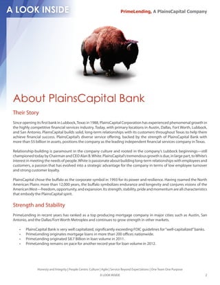 PrimeLending, A PlainsCapital Company




About PlainsCapital Bank
Their Story
Since opening its rst bank in Lubbock, Texas in 1988, PlainsCapital Corporation has experienced phenomenal growth in
the highly competitive nancial services industry. Today, with primary locations in Austin, Dallas, Fort Worth, Lubbock,
and San Antonio, PlainsCapital builds solid, long-term relationships with its customers throughout Texas to help them
achieve nancial success. PlainsCapital’s diverse service o ering, backed by the strength of PlainsCapital Bank with
more than $5 billion in assets, positions the company as the leading independent nancial services company in Texas.

Relationship-building is paramount in the company culture and rooted in the company’s Lubbock beginnings—still
championed today by Chairman and CEO Alan B. White. PlainsCapital’s tremendous growth is due, in large part, to White’s
interest in meeting the needs of people. White is passionate about building long-term relationships with employees and
customers, a passion that has evolved into a strategic advantage for the company in terms of low employee turnover
and strong customer loyalty.

PlainsCapital chose the bu alo as the corporate symbol in 1993 for its power and resilience. Having roamed the North
American Plains more than 12,000 years, the bu alo symbolizes endurance and longevity and conjures visions of the
American West—freedom, opportunity, and expansion. Its strength, stability, pride and momentum are all characteristics
that embody the PlainsCapital spirit.

Strength and Stability
PrimeLending in recent years has ranked as a top producing mortgage company in major cities such as Austin, San
Antonio, and the Dallas/Fort Worth Metroplex and continues to grow strength in other markets.

       PlainsCapital Bank is very well capitalized, signi cantly exceeding FDIC guidelines for “well-capitalized” banks.
       PrimeLending originates mortgage loans in more than 200 o ces nationwide.
       PrimeLending originated $8.7 Billion in loan volume in 2011.
       PrimeLending remains on pace for another record year for loan volume in 2012.




               Honesty and Integrity | People Centric Culture | Agile | Service Beyond Expectations | One Team One Purpose
                                                             A LOOK INSIDE                                                   2
 