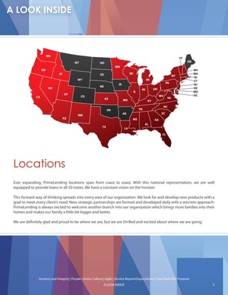 WA
                                                                                                                          VT
                                       MT                ND                                                                    ME
                                                                     MN
                  OR                                                                                                                NH
                             ID                          SD                     WI                                                  MA
                                                                                                                     NY
                                                                                                                                    RI
                                         WY                                                     MI                                  CT
                                                                      IA                                        PA
                                                                                                                                    NJ
                                                         NE
                        NV                                                                 IN        OH                             DE
                                                                                     IL                                             MD
                                  UT                                                                                                DC
             CA                             CO                                                            WV
                                                              KS                                                VA
                                                                           MO                   KY
                                                                                                               NC
                                                                OK                        TN
                                                                           AR                              SC
                                         NM
                                  AZ                                             MS                  GA
                                                                                               AL
                                                           TX              LA

                                                                                                           FL




Locations
Ever expanding, PrimeLending locations span from coast to coast. With this national representation, we are well
equipped to provide loans in all 50 states. We have a constant vision on the horizon.

This forward way of thinking spreads into every area of our organization. We look for and develop new products with a
goal to meet every client’s need. New strategic partnerships are formed and developed daily with a win/win approach.
PrimeLending is always excited to welcome another branch into our organization which brings more families into their
homes and makes our family a little bit bigger and better.

We are de nitely glad and proud to be where we are, but we are thrilled and excited about where we are going.




              Honesty and Integrity | People Centric Culture | Agile | Service Beyond Expectations | One Team One Purpose
                                                            A LOOK INSIDE                                                                5
 