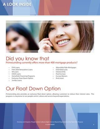Did you know that
PrimeLending currently o ers more than 400 mortgage products?
       FHA Loans                                                             Adjustable Rate Mortgages
       FHA 203k Renovation Loans                                             Extended Locks
       VA Loans                                                              Interest Only
       USDA Loans                                                            Pool Escrows
       HomePath Financing Programs                                           Escrow Waivers
       Exclusive Float Down Option                                           And more!
       Jumbo Loans




Our Float Down Option
PrimeLending also provides an exclusive oat down option, allowing customers to reduce their interest rates. This
program is a keystone to our people centric culture and service beyond expectations.




              Honesty and Integrity | People Centric Culture | Agile | Service Beyond Expectations | One Team One Purpose
                                                            A LOOK INSIDE                                                   6
 