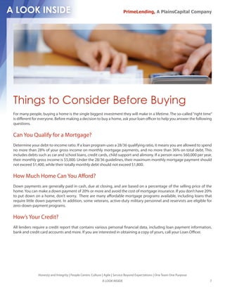 PrimeLending, A PlainsCapital Company




Things to Consider Before Buying
For many people, buying a home is the single biggest investment they will make in a lifetime. The so-called “right time”
is di erent for everyone. Before making a decision to buy a home, ask your loan o cer to help you answer the following
questions.

Can You Qualify for a Mortgage?
Determine your debt-to-income ratio. If a loan program uses a 28/36 qualifying ratio, it means you are allowed to spend
no more than 28% of your gross income on monthly mortgage payments, and no more than 36% on total debt. This
includes debts such as car and school loans, credit cards, child support and alimony. If a person earns $60,000 per year,
their monthly gross income is $5,000. Under the 28/36 guidelines, their maximum monthly mortgage payment should
not exceed $1,400, while their totally monthly debt should not exceed $1,800.

How Much Home Can You A ord?
Down payments are generally paid in cash, due at closing, and are based on a percentage of the selling price of the
home. You can make a down payment of 20% or more and avoid the cost of mortgage insurance. If you don’t have 20%
to put down on a home, don’t worry. There are many a ordable mortgage programs available, including loans that
require little down payment. In addition, some veterans, active-duty military personnel and reservists are eligible for
zero-down-payment programs.

How’s Your Credit?
All lenders require a credit report that contains various personal nancial data, including loan payment information,
bank and credit card accounts and more. If you are interested in obtaining a copy of yours, call your Loan O cer.




               Honesty and Integrity | People Centric Culture | Agile | Service Beyond Expectations | One Team One Purpose
                                                             A LOOK INSIDE                                                   7
 