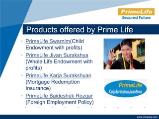 Products offered by Prime Life
• PrimeLife Swarnim(Child
  Endowment with profits)
• PrimeLife Jivan Surakshya
  (Whole Life Endowment with
  profits)
• PrimeLife Karja Surakshyan
  (Mortgage Redemption
  Insurance)
• PrimeLife Baideshek Rozgar
  (Foreign Employment Policy)

                                   www.company.com
 