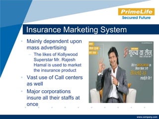 Insurance Marketing System
• Mainly dependent upon
  mass advertising
   – The likes of Kollywood
     Superstar Mr. Rajesh
     Hamal is used to market
     the insurance product
• Vast use of Call centers
  as well
• Major corporations
  insure all their staffs at
  once

                               www.company.com
 