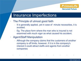 Insurance Imperfections
• The Principle of utmost good faith
   – It is generally applied, yet in case of minute necessities, it is
     avoided.
   – Eg. The place form where the man who is insured is not
     examined with much vigor as what caused his accident.
• Agent/Staff Manipulation
   – Although the company claims that the customers of another
     company is off limits, however, if it is in the company's
     interest it could attract staffs and agents from another
     companies



                                                              www.company.com
 