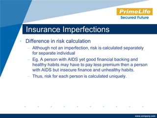 Insurance Imperfections
• Difference in risk calculation
   – Although not an imperfection, risk is calculated separately
     for separate individual
   – Eg. A person with AIDS yet good financial backing and
     healthy habits may have to pay less premium then a person
     with AIDS but insecure finance and unhealthy habits.
   – Thus, risk for each person is calculated uniquely.




                                                         www.company.com
 