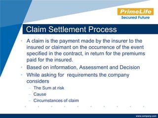 Claim Settlement Process
• A claim is the payment made by the insurer to the
  insured or claimant on the occurrence of the event
  specified in the contract, in return for the premiums
  paid for the insured.
• Based on information, Assessment and Decision
• While asking for requirements the company
  considers
   – The Sum at risk
   – Cause
   – Circumstances of claim


                                                  www.company.com
 