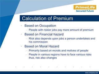 Calculation of Premium
• Based on Occupation
   – People with riskier jobs pay more amount of premium
• Based on Financial hazard
   – Risk also depends upon jobs a person undertakes and
     his commission
• Based on Moral Hazard
   – Primarily based on morals and motives of people
   – People in various regions have to face various risks
     thus, risk also changes




                                                   www.company.com
 