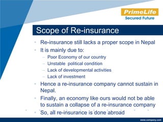 Scope of Re-insurance
• Re-insurance still lacks a proper scope in Nepal
• It is mainly due to:
   –   Poor Economy of our country
   –   Unstable political condition
   –   Lack of developmental activities
   –   Lack of investment
• Hence a re-insurance company cannot sustain in
  Nepal.
• Finally, an economy like ours would not be able
  to sustain a collapse of a re-insurance company
• So, all re-insurance is done abroad
                                           www.company.com
 