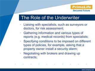 The Role of the Underwriter
• Liaising with specialists, such as surveyors or
  doctors, for risk assessment;
• Gathering information and various types of
  reports (e.g. medical records) from specialists;
• Specifying conditions to be imposed on different
  types of policies, for example, asking that a
  property owner install a security alarm;
• Negotiating with brokers and drawing up
  contracts;


                                           www.company.com
 