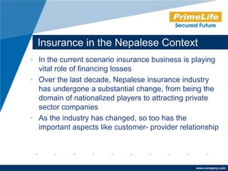 Insurance in the Nepalese Context
• In the current scenario insurance business is playing
  vital role of financing losses
• Over the last decade, Nepalese insurance industry
  has undergone a substantial change, from being the
  domain of nationalized players to attracting private
  sector companies
• As the industry has changed, so too has the
  important aspects like customer- provider relationship




                                                 www.company.com
 