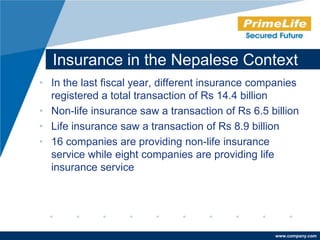 Insurance in the Nepalese Context
• In the last fiscal year, different insurance companies
  registered a total transaction of Rs 14.4 billion
• Non-life insurance saw a transaction of Rs 6.5 billion
• Life insurance saw a transaction of Rs 8.9 billion
• 16 companies are providing non-life insurance
  service while eight companies are providing life
  insurance service




                                                  www.company.com
 