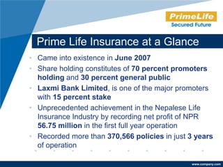 Prime Life Insurance at a Glance
• Came into existence in June 2007
• Share holding constitutes of 70 percent promoters
  holding and 30 percent general public
• Laxmi Bank Limited, is one of the major promoters
  with 15 percent stake
• Unprecedented achievement in the Nepalese Life
  Insurance Industry by recording net profit of NPR
  56.75 million in the first full year operation
• Recorded more than 370,566 policies in just 3 years
  of operation

                                              www.company.com
 