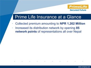 Prime Life Insurance at a Glance
• Collected premium amounting to NPR 1,262 Million
• Increased its distribution network by opening 85
  network points of representations all over Nepal




                                             www.company.com
 