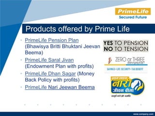 Products offered by Prime Life
• PrimeLife Pension Plan
  (Bhawisya Britti Bhuktani Jeevan
  Beema)
• PrimeLife Saral Jivan
  (Endowment Plan with profits)
• PrimeLife Dhan Sagar (Money
  Back Policy with profits)
• PrimeLife Nari Jeewan Beema




                                     www.company.com
 