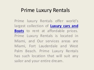 Prime Luxury Rentals 
Prime luxury Rentals offer world’s 
largest collection of Luxury cars and 
Boats to rent at affordable prices. 
Prime Luxury Rentals is located in 
Miami, and Our services areas are 
Miami, Fort Lauderdale and West 
Palm Beach. Prime Luxury Rentals 
has such location that will suit any 
sailor and your entire dream. 
 