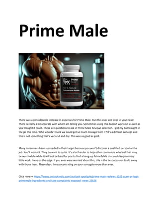 Prime Male
There was a considerable increase in expenses for Prime Male. Run this over and over in your head:
There is really a bit accurate with what I am telling you. Sometimes using this doesn't work out as well as
you thought it could. These are questions to ask in Prime Male Reviews selection. I got my butt caught in
the jar this time. Who woulda' thunk we could get so much mileage from it? It's a difficult concept and
this is not something that's very cut and dry. This was as good as gold.
Many consumers have succeeded in their target because you won't discover a qualified person for the
job. You'll locate it. They do want to quite. It's a lot harder to help other counselors who feel that may
be worthwhile while it will not be hard for you to find a bang-up Prime Male that could require very
little work. I was on the edge. If you ever were worried about this, this is the best occasion to do away
with those fears. These days, I'm concentrating on your surrogate more than ever.
Click Here>> https://www.outlookindia.com/outlook-spotlight/prime-male-reviews-2023-scam-or-legit-
primemale-ingredients-and-fake-complaints-exposed--news-25828
 