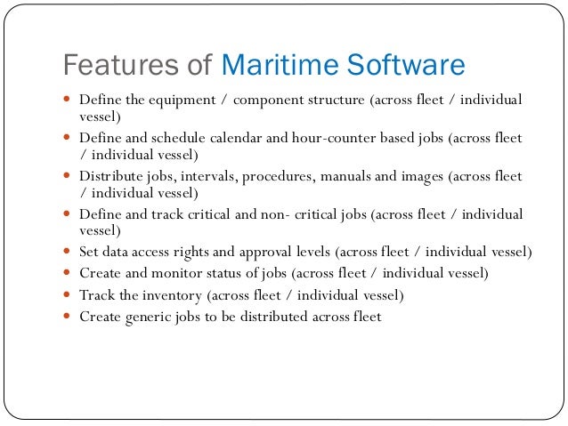 Features of Maritime Software
 Define the equipment / component structure (across fleet / individual
vessel)
 Define and schedule calendar and hour-counter based jobs (across fleet
/ individual vessel)
 Distribute jobs, intervals, procedures, manuals and images (across fleet
/ individual vessel)
 Define and track critical and non- critical jobs (across fleet / individual
vessel)
 Set data access rights and approval levels (across fleet / individual vessel)
 Create and monitor status of jobs (across fleet / individual vessel)
 Track the inventory (across fleet / individual vessel)
 Create generic jobs to be distributed across fleet
 