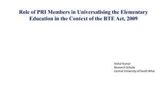 Role of PRI Members in Universalising the Elementary
Education in the Context of the RTE Act, 2009
Vishal Kumar
Research Scholar
Central University of South Bihar
 