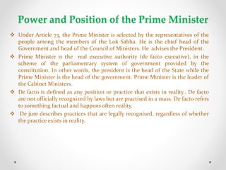 Power and Position of the Prime Minister
 Under Article 73, the Prime Minister is selected by the representatives of the
people among the members of the Lok Sabha. He is the chief head of the
Government and head of the Council of Ministers. He advises the President.
 Prime Minister is the real executive authority (de facto executive), in the
scheme of the parliamentary system of government provided by the
constitution. In other words, the president is the head of the State while the
Prime Minister is the head of the government. Prime Minister is the leader of
the Cabinet Ministers.
 De facto is defined as any position or practice that exists in reality.. De facto
are not officially recognized by laws but are practised in a mass. De facto refers
to something factual and happens often reality.
 De jure describes practices that are legally recognised, regardless of whether
the practice exists in reality.
 