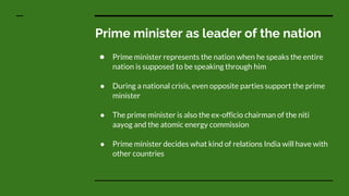 Prime minister as leader of the nation
● Prime minister represents the nation when he speaks the entire
nation is supposed to be speaking through him
● During a national crisis, even opposite parties support the prime
minister
● The prime minister is also the ex-officio chairman of the niti
aayog and the atomic energy commission
● Prime minister decides what kind of relations India will have with
other countries
 