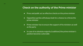 Check on the authority of the Prime minister
● Press and public act as effective checks on the prime minister
● Opposition parties will always look for a chance to criticise the
prime minister
● Prime minister has to ensure the support of his ministers as well
as the party
● In case of no absolute majority (coalitions) the prime minister’s
position becomes vulnerable
 