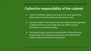 Collective responsibility of the cabinet
● Vote of confidence against one ministry is a vote against the
whole ministry and the entire ministry has to resign
● Decisions taken in the cabinet meetings will be equally applicable
to all the ministers even though they may differ amongst
themselves on a particular policy
● All ministers jointly share the responsibility of the policy and
programmes. The ministers must support and defend these
policies inside and outside the parliament
 