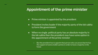 Appointment of the prime minister
● Prime minister is appointed by the president
● President invites leader if the majority party of the lok sabha
to form the government
● When no single political party has an absolute majority in
the lok sabha then the president may have some option in
the appointment of the prime minister
○ But the president has to appoint that person who can prove that he has
the support of some smaller parties in order to have a majority in the
house
 