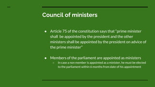 Council of ministers
● Article 75 of the constitution says that “prime minister
shall be appointed by the president and the other
ministers shall be appointed by the president on advice of
the prime minister”
● Members of the parliament are appointed as ministers
○ In case a non member is appointed as a minister, he must be elected
to the parliament within 6 months from date of his appointment
 