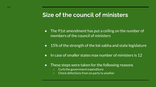 Size of the council of ministers
● The 91st amendment has put a ceiling on the number of
members of the council of ministers
● 15% of the strength of the lok sabha and state legislature
● In case of smaller states max number of ministers is 12
● These steps were taken for the following reasons
○ Curb the government expenditure
○ Check defections from on party to another
 