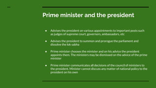 Prime minister and the president
● Advises the president on various appointments to important posts such
as judges of supreme court, governors, ambassadors, etc
● Advises the president to summon and prorogue the parliament and
dissolve the lok sabha
● Prime minister chooses the minister and on his advice the president
appoints them. The ministers may be dismissed on the advice of the prime
minister
● Prime minister communicates all decisions of the council of ministers to
the president. Minister cannot discuss any matter of national policy to the
president on his own
 