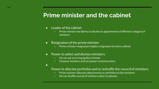 Prime minister and the cabinet
● Leader of the cabinet
○ Prime minister has liberty to decide on appointment of different category of
ministers
● Resignation of the prime minister
○ Prime minister resignation implies resignation of entire cabinet
● Power to select and dismiss ministers
○ He can ask an erring (guilty) minister
○ Chooses ministers and has power to dismiss them
●
Power to allocate portfolios and to reshuffle the council of ministers
○ Prime minister allocates departments or portfolios to the ministers
○ He can shuffle council of ministers when he pleases
 