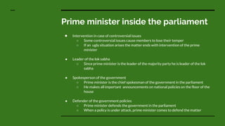 Prime minister inside the parliament
● Intervention in case of controversial issues
○ Some controversial issues cause members to lose their temper
○ If an ugly situation arises the matter ends with intervention of the prime
minister
● Leader of the lok sabha
○ Since prime minister is the leader of the majority party he is leader of the lok
sabha
● Spokesperson of the government
○ Prime minister is the chief spokesman of the government in the parliament
○ He makes all important announcements on national policies on the floor of the
house
● Defender of the government policies
○ Prime minister defends the government in the parliament
○ When a policy is under attack, prime minister comes to defend the matter
 